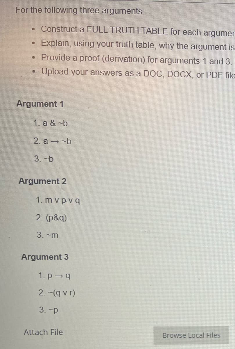 For the following three arguments:
. Construct a FULL TRUTH TABLE for each argumer
Explain, using your truth table, why the argument is
• Provide a proof (derivation) for arguments 1 and 3.
Upload your answers as a DOC, DOCX, or PDF file
●
●
Argument 1
1. a & -b
2. a-b
3.-b
Argument 2
1. mvpvq
2. (p&q)
3. m
Argument 3
1. p-q
2. ~(qvr)
3.~p
Attach File
Browse Local Files