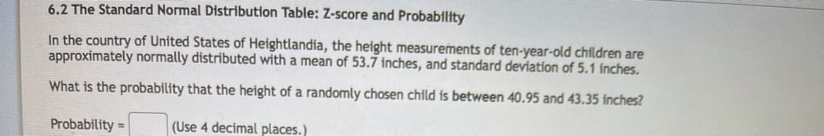 6.2 The Standard Normal Distribution Table: Z-score and Probability
In the country of United States of Heightlandia, the height measurements of ten-year-old children are
approximately normally distributed with a mean of 53.7 inches, and standard deviation of 5.1 inches.
What is the probability that the height of a randomly chosen child is between 40.95 and 43.35 inches?
Probability =
(Use 4 decimal places.)
