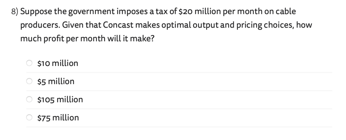 8) Suppose the government imposes a tax of $20 million per month on cable
producers. Given that Concast makes optimal output and pricing choices, how
much profit per month will it make?
olololo
$10 million
$5 million
$105 million
$75 million
