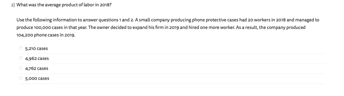 2) What was the average product of labor in 2018?
Use the following information to answer questions 1 and 2. A small company producing phone protective cases had 20 workers in 2018 and managed to
produce 100,000 cases in that year. The owner decided to expand his firm in 2019 and hired one more worker. As a result, the company produced
104,200 phone cases in 2019.
5,210 cases
4,962 cases
4,762 cases
5,000 cases