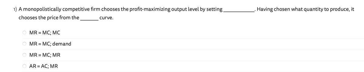 1) A monopolistically competitive firm chooses the profit-maximizing output level by setting.
chooses the price from the
curve.
MR = MC; MC
MR = MC; demand
MR = MC; MR
AR = AC; MR
Having chosen what quantity to produce, it