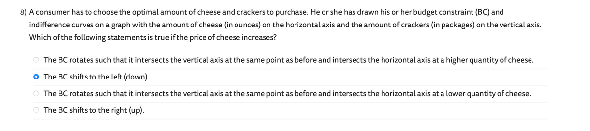 8) A consumer has to choose the optimal amount of cheese and crackers to purchase. He or she has drawn his or her budget constraint (BC) and
indifference curves on a graph with the amount of cheese (in ounces) on the horizontal axis and the amount of crackers (in packages) on the vertical axis.
Which of the following statements is true if the price of cheese increases?
The BC rotates such that it intersects the vertical axis at the same point as before and intersects the horizontal axis at a higher quantity of cheese.
The BC shifts to the left (down).
The BC rotates such that it intersects the vertical axis at the same point as before and intersects the horizontal axis at a lower quantity of cheese.
The BC shifts to the right (up).