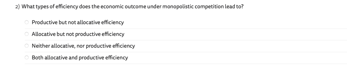 2) What types of efficiency does the economic outcome under monopolistic competition lead to?
Productive but not allocative efficiency
Allocative but not productive efficiency
Neither allocative, nor productive efficiency
Both allocative and productive efficiency
οιο οο