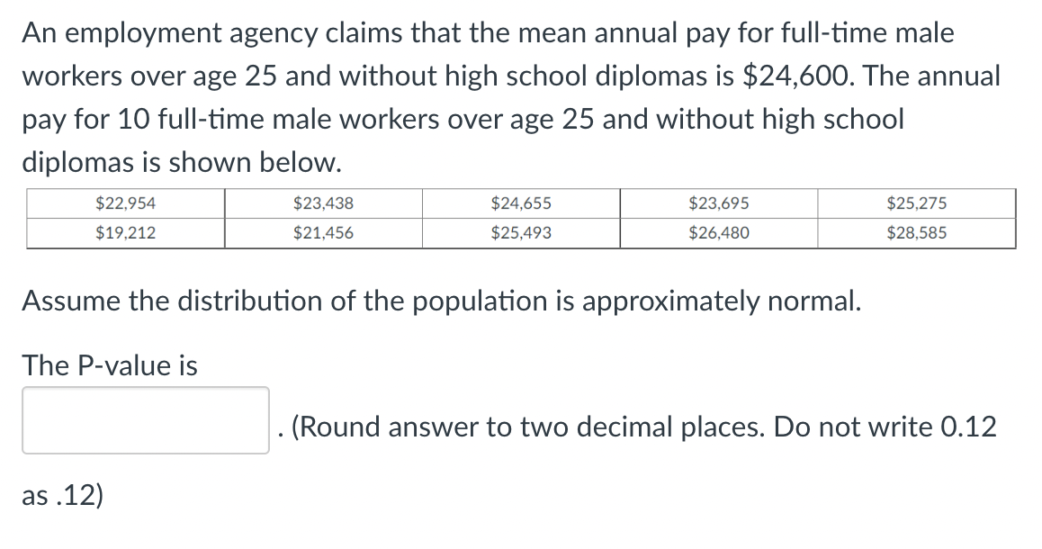 An employment agency claims that the mean annual pay for full-time male
workers over age 25 and without high school diplomas is $24,600. The annual
pay for 10 full-time male workers over age 25 and without high school
diplomas is shown below.
$22,954
$23,438
$24,655
$23,695
$25,275
$19,212
$21,456
$25,493
$26,480
$28,585
Assume the distribution of the population is approximately normal.
The P-value is
as.12)
(Round answer to two decimal places. Do not write 0.12