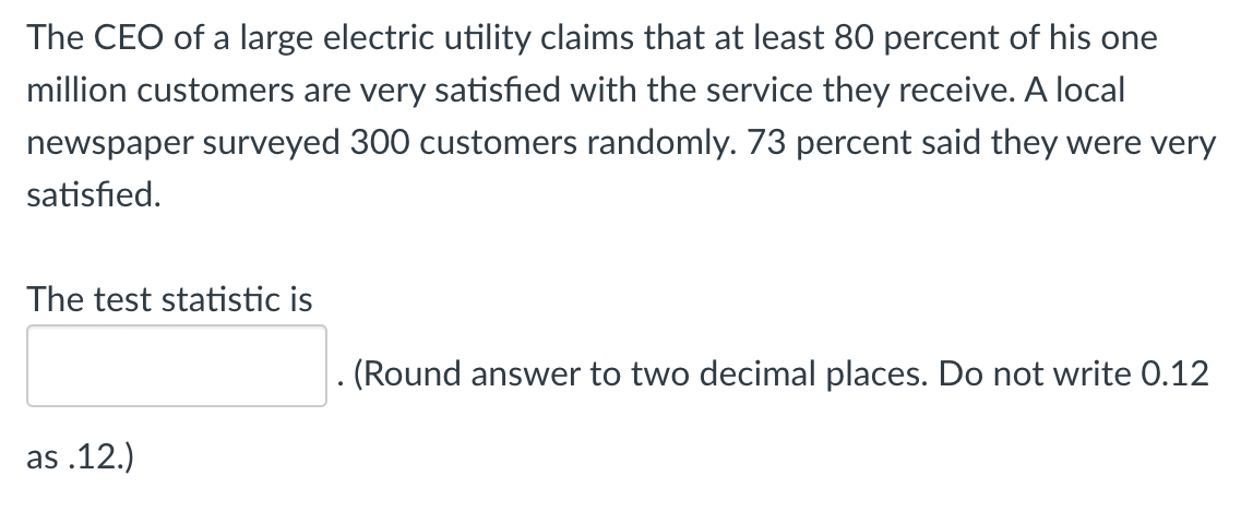 ### Customer Satisfaction Survey Analysis

The CEO of a large electric utility claims that at least 80 percent of his one million customers are very satisfied with the service they receive. A local newspaper surveyed 300 customers randomly. Seventy-three percent of them said they were very satisfied.

#### Problem Statement:

We need to determine the test statistic to verify the CEO's claim based on the survey conducted by the local newspaper.

#### Key Information:

- Claimed satisfaction rate by the CEO: 80% (or 0.80)
- Sample size from the survey: 300 customers
- Satisfaction rate from the survey: 73% (or 0.73)

#### Calculation:

- Use the formula for the test statistic in a proportion test:
  
  \[
  z = \frac{\hat{p} - p_0}{\sqrt{\frac{p_0 (1 - p_0)}{n}}}
  \]

  where:
  - \(\hat{p}\) = sample proportion (0.73)
  - \(p_0\) = claimed proportion (0.80)
  - \(n\) = sample size (300)

#### Instructions:

Calculate the test statistic and round the answer to two decimal places. Ensure to write the answer in the appropriate format (e.g., 0.12 instead of .12).

#### Input Box:

The test statistic is [__________].

