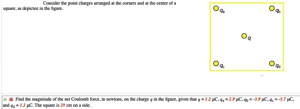 Consider the point charges arranged at the corners and at the center of a
square, as depicted in the figure.
qa
D * Find the magnitude of the net Coulomb force, in newtons, on the charge q in the figure, given that q =12 µC, qa = 2.9 µC, q, = -3.9 µC, qe = -5.7 µC,
and qa = 1.1 µC. The square is 29 cm on a side.
