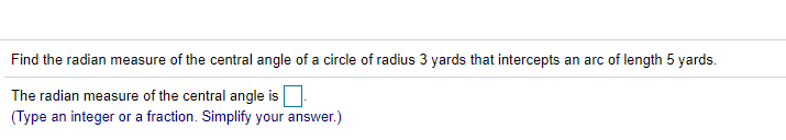 Find the radian measure of the central angle of a circle of radius 3 yards that intercepts an arc of length 5 yards.
The radian measure of the central angle is
(Type an integer or a fraction. Simplify your answer.)
