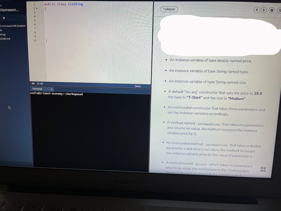 public class Clothing
Collapse
-Homewor...
6
D-Homework #6 (master)
de
-ttings
ADME.md
8
10
}
• An instance variable of type double named price.
• An instance variable of type String named type.
• An instance variable of type String named size.
ON (1:0)
Java
Terminal
• A default "no-arg" constructor that sets the price to 29.9,
codioetrident-economy:-/workspaces
the type to "T-Shirt" and the size to "Medium".
• An overloaded constructor that takes three parameters and
set the instance variables accordingly.
• A method named increasePrice that takes no parameters
and returns no value, the method increases the instance
variable price by 5.
• An overloaded method increasePrice that takes a double
parameter x and returns
value, the method increases
the instance variable price by the value of parameter x.
• A method named details which takes no parameters,
returns no value, the method prints the Clothing item
details ip tbe format shown in the samplee outnut
MacBook Air
