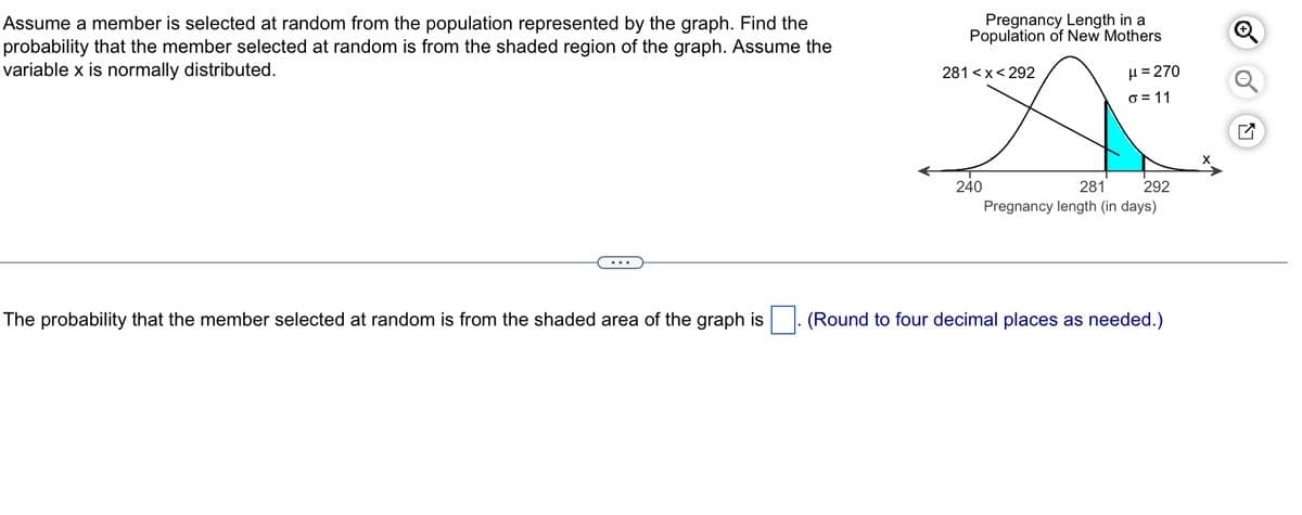 Assume a member is selected at random from the population represented by the graph. Find the
probability that the member selected at random is from the shaded region of the graph. Assume the
variable x is normally distributed.
The probability that the member selected at random is from the shaded area of the graph is
Pregnancy Length in a
Population of New Mothers
281<x< 292
240
μ = 270
o=11
281
292
Pregnancy length (in days)
(Round to four decimal places as needed.)
Ⓒ