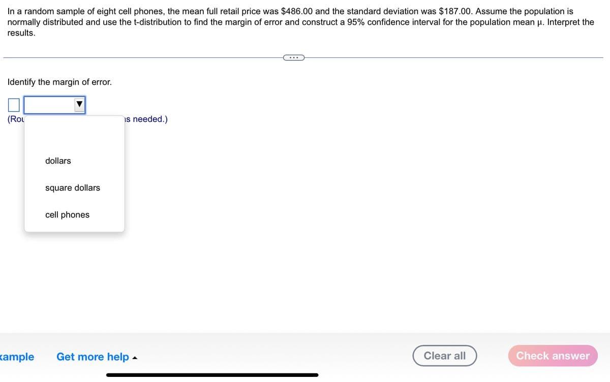 In a random sample of eight cell phones, the mean full retail price was $486.00 and the standard deviation was $187.00. Assume the population is
normally distributed and use the t-distribution to find the margin of error and construct a 95% confidence interval for the population mean u. Interpret the
results.
Identify the margin of error.
(ROL
xample
dollars
square dollars
cell phones
is needed.)
Get more help.
Clear all
Check answer