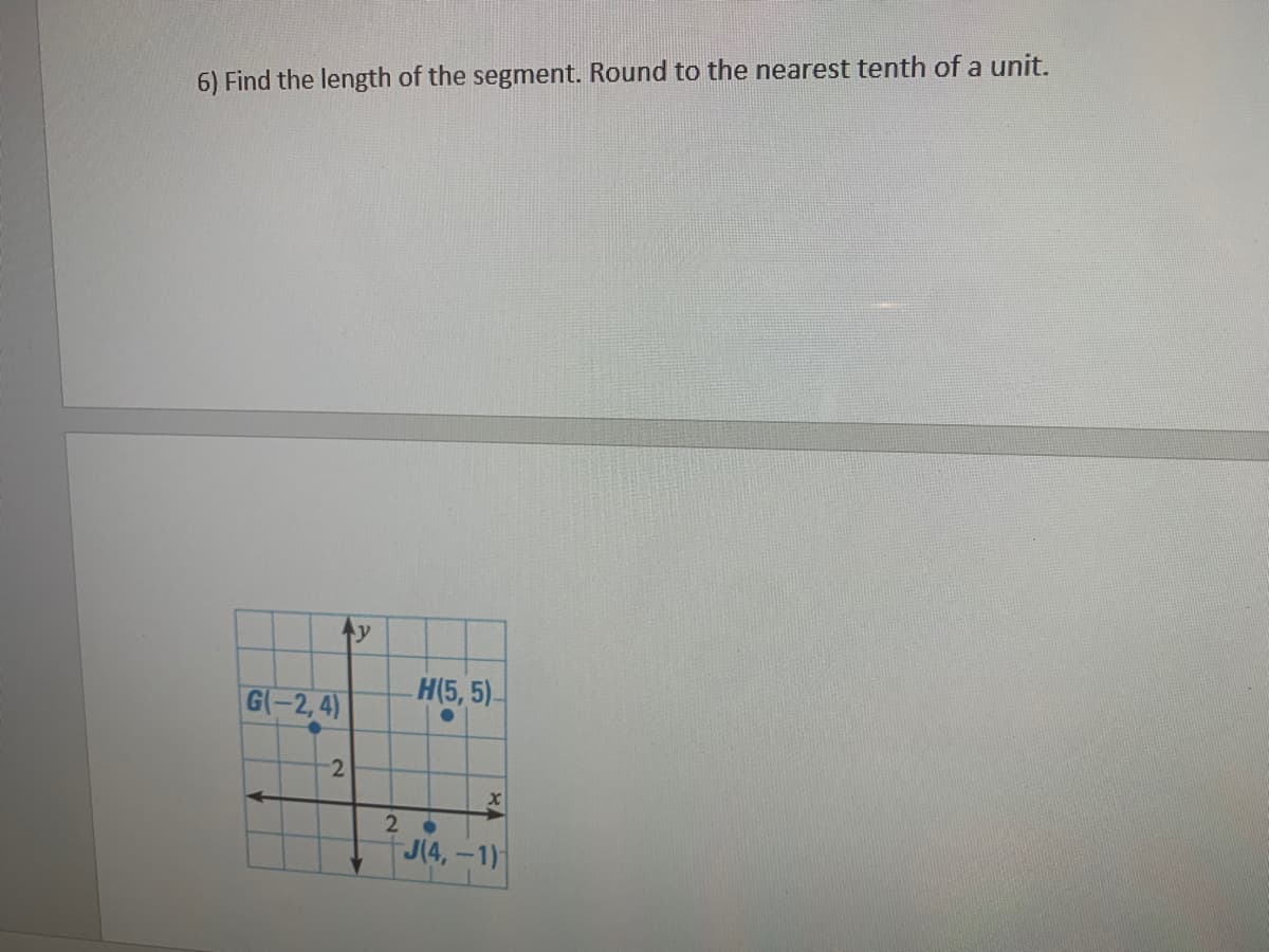 **Question:**

6) Find the length of the segment. Round to the nearest tenth of a unit.

**Graph Explanation:**

Below the question, there is a coordinate plane diagram showing points G, H, and J with the following coordinates:
- Point \( G(-2, 4) \)
- Point \( H(5, 5) \)
- Point \( J(4, -1) \)

The coordinate plane is labeled with x and y axes, and the grid has markings for each unit.

To find the length of the segment connecting any two points, we use the distance formula:
\[ d = \sqrt{(x_2 - x_1)^2 + (y_2 - y_1)^2} \]

**Example Calculation:**

If we need to find the distance between points G and H:
\[ x_1 = -2, \, y_1 = 4 \, \text{(for point G)} \]
\[ x_2 = 5, \, y_2 = 5 \, \text{(for point H)} \]

Using the distance formula:
\[ d = \sqrt{(5 - (-2))^2 + (5 - 4)^2} \]
\[ d = \sqrt{(5 + 2)^2 + 1^2} \]
\[ d = \sqrt{7^2 + 1^2} \]
\[ d = \sqrt{49 + 1} \]
\[ d = \sqrt{50} \]
\[ d \approx 7.1 \, \text{units (rounded to the nearest tenth)} \]