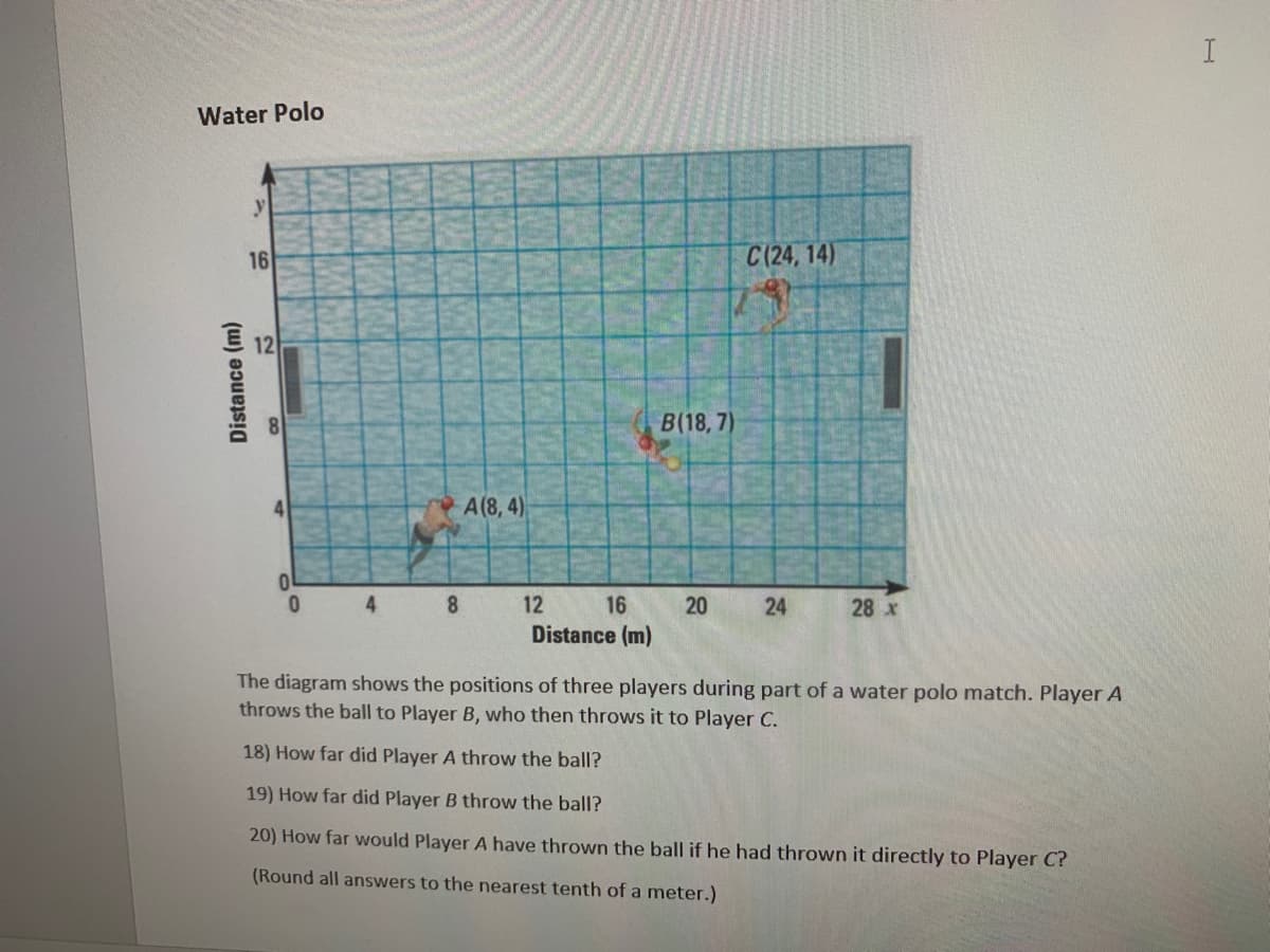 **Water Polo Player Positions and Distances**

The diagram illustrates the positions of three players during a segment of a water polo game. Player A passes the ball to Player B, who then passes it to Player C.

**Explanation of the Diagram:**
1. **Axes:** 
   - The x-axis represents the horizontal distance in meters ranging from 0 to 28 meters.
   - The y-axis represents the vertical distance in meters ranging from 0 to 16 meters.

2. **Player Positions:**
   - Player A is positioned at (8, 4), marked as 'A'.
   - Player B is positioned at (18, 7), marked as 'B'.
   - Player C is positioned at (24, 14), marked as 'C'.

**Questions for Analysis:**
1. **Distance Calculation from A to B:**
   - Find the distance Player A threw the ball to Player B.

2. **Distance Calculation from B to C:**
   - Find the distance Player B threw the ball to Player C.

3. **Direct Distance from A to C:**
   - Calculate how far Player A would have thrown the ball if it was passed directly to Player C (round to the nearest tenth of a meter).

**Steps to Calculate Distances:**
- Use the distance formula \(d = \sqrt{(x_2 - x_1)^2 + (y_2 - y_1)^2}\) to determine the distances between the players.

**Important Note:**
- Ensure to round all answers to the nearest tenth of a meter for accuracy.