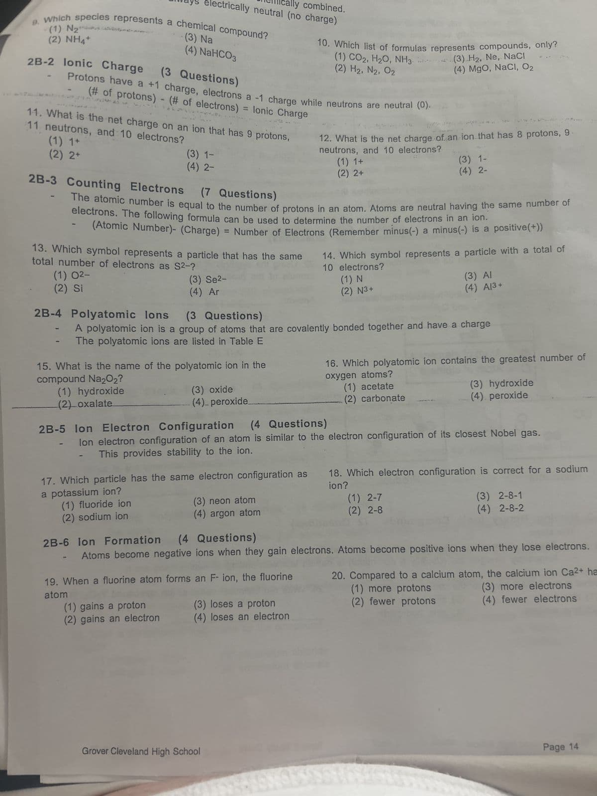 (1) N₂
(2) NHất
9. Which species represents a chemical compound?
2B-2 lonic Charge
(1) 1+
(2) 2+
(3 Questions)
Protons have a +1 charge, electrons a -1 charge while neutrons are neutral (0).
(# of protons) - (# of electrons)
= lonic Charge
11 neutrons, and 10 electrons?
11. What is the net charge on an ion that has 9 protons,
cally combined.
trically neutral (no charge)
(3) Na
(4) NaHCO3
(1) 02-
(2) Si
(3) 1-
(4) 2-
13. Which symbol represents a particle that has the same
total number of electrons as S2-?
(1) fluoride ion
(2) sodium ion
2B-3 Counting Electrons
Electrons (7 Questions)
The atomic number is equal to the number of protons in an atom. Atoms are neutral having the same number of
electrons. The following formula can be used to determine the number of electrons in an ion.
(Atomic Number)- (Charge) = Number of Electrons (Remember minus(-) a minus(-) is a positive(+))
(3) Se²-
(4) Ar
15. What is the name of the polyatomic ion in the
compound Na2O₂?
(1) hydroxide
(2) oxalate
(1) gains a proton
(2) gains an electron
(3) oxide
(4)_ peroxide
10. Which list of formulas represents compounds, only?
(1) CO2, H₂O, NH3
(2) H₂, N2, 02
(3) neon atom
(4) argon atom
2B-4 Polyatomic lons
(3 Questions)
A polyatomic ion is a group of atoms that are covalently bonded together and have a charge
The polyatomic ions are listed in Table E
19. When a fluorine atom forms an F- ion, the fluorine
atom
12. What is the net charge of an ion that has 8 protons, 9
neutrons, and 10 electrons?
(1) 1+
(2) 2+
(3) loses a proton
(4) loses an electron
Grover Cleveland High School
(3) H₂, Ne, NaCl
(4) MgO, NaCl, O₂
(1) N
(2) N3+
(3) 1-
(4) 2-
14. Which symbol represents a particle with a total of
10 electrons?
2B-5 Ion Electron Configuration (4 Questions)
lon electron configuration of an atom is similar to the electron configuration of its closest Nobel gas.
This provides stability to the ion.
17. Which particle has the same electron configuration as 18. Which electron configuration is correct for a sodium
a potassium ion?
ion?
(3) AI
(4) A13+
16. Which polyatomic ion contains the greatest number of
oxygen atoms?
(1) acetate
(2) carbonate
(1) 2-7
(2) 2-8
(3) hydroxide
(4) peroxide
2B-6 lon Formation (4 Questions)
Atoms become negative ions when they gain electrons. Atoms become positive ions when they lose electrons.
(3) 2-8-1
(4) 2-8-2
20. Compared to a calcium atom, the calcium ion Ca2+ ha
(1) more protons
(3) more electrons
(2) fewer protons
(4) fewer electrons
Page 14