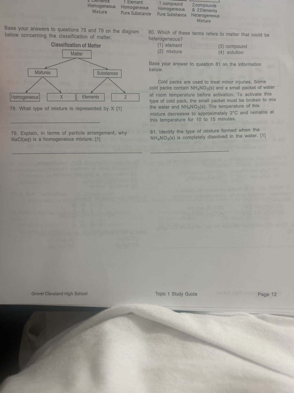 Mixtures
Base your answers to questions 78 and 79 on the diagram
below concerning the classification of matter.
Classification of Matter
X
Matter
Homogeneous
Mixture
Substances
Elements
1 Element
Homogeneous
Pure Substance
Grover Cleveland High School
Homogeneous
78. What type of mixture is represented by X [1]
Z
79. Explain, in terms of particle arrangement, why
NaCl(aq) is a homogeneous mixture. [1]
1 compound
Homogeneous
Pure Substance
2 compounds
& 2 Elements
Heterogeneous
Mixture
80. Which of these terms refers to matter that could be
heterogeneous?
(1) element
(2) mixture
(3) compound
(4) solution
Base your answer to question 81 on the information
below.
Cold packs are used to treat minor injuries. Some
cold packs contain NH4NO3(s) and a small packet of water
at room temperature before activation. To activate this
type of cold pack, the small packet must be broken to mix
the water and NH4NO3(s). The temperature of this
mixture decreases to approximately 2°C and remains at
this temperature for 10 to 15 minutes.
81. Identify the type of mixture formed when the
NH4NO3(s) is completely dissolved in the water. [1]
Topic 1 Study Guide
Page 12