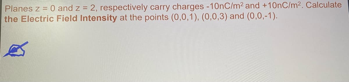 Planes z = 0 and z = 2, respectively carry charges -10nC/m2 and +10nC/m2. Calculate
the Electric Field Intensity at the points (0,0,1), (0,0,3) and (0,0,-1).
