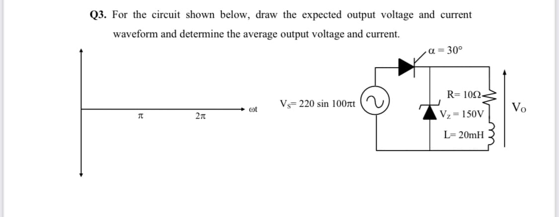 Q3. For the circuit shown below, draw the expected output voltage and current
waveform and determine the average output voltage and current.
-ɑ = 30°
R= 102-
Vs= 220 sin 100rt
Vo
ot
Vz=150V
L= 20mH
