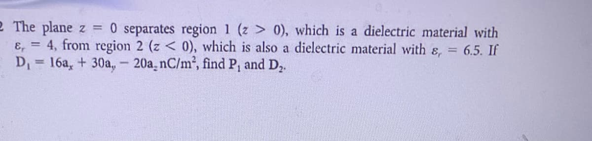 2 The plane z = 0 separates region 1 (z 0), which is a dielectric material with
ɛ, = 4, from region 2 (z < 0), which is also a dielectric material with &, = 6.5. If
D = 16a, + 30a, - 20a, nC/m², find P, and D,.
%3D
