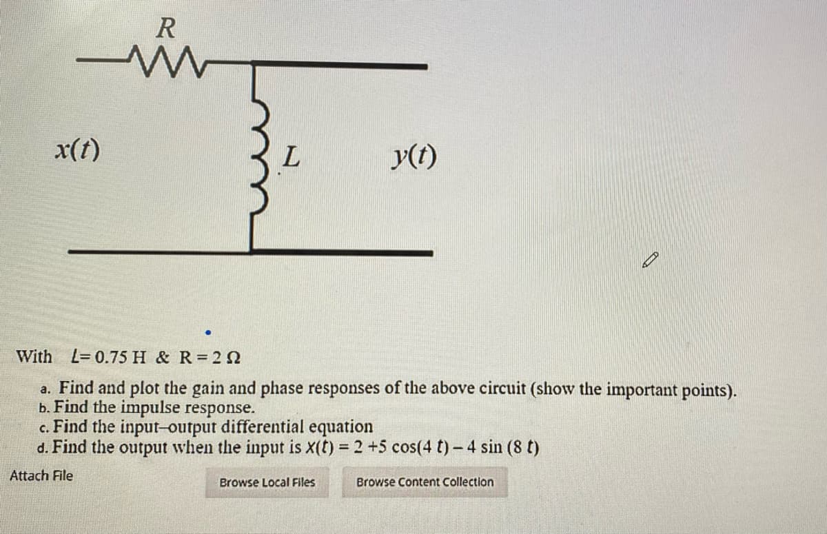 R
x(t)
y(t)
With L=0.75 H & R 2N
a. Find and plot the gain and phase responses of the above circuit (show the important points).
b. Find the impulse response.
c. Find the input-output differential equation
d. Find the output when the input is x(t) = 2 +5 cos(4 t) - 4 sin (8 t)
%3D
Attach File
Browse Local Files
Browse Content Collection
