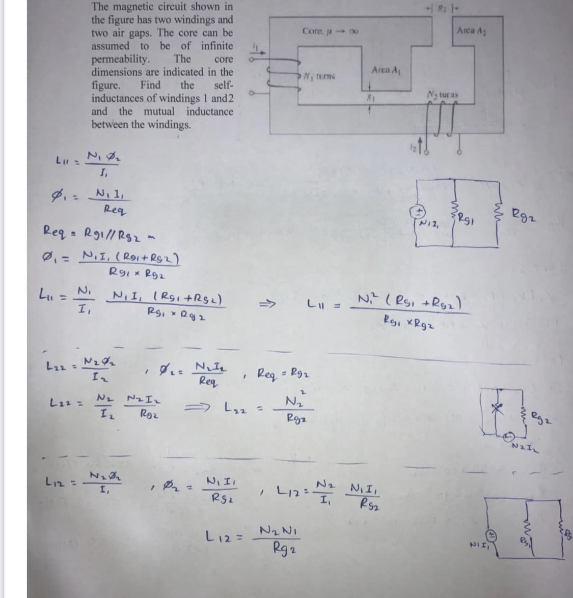 8: 1-
The magnetic circuit shown in
the figure has two windings and
two air gaps. The core can be
assumed to be of infinite
The
Arca A2
Core, u 00
core
permeability.
Area A
dimensions are indicated in the
Find
N, tums
the
self-
Na turas
figure.
inductances of windings 1 and2
and the mutual inductance
between the windings.
I,
egz
Req
Req = R91//Rg2 -
Ø,= NII, (Roit RSz)
Rgi x R92
N ( Rs, +Rg2)
Rgi XRgz
N,
%3D
N, I, IRgi+Rgz)
I,
->
し =
Rgi xRgz
NIL
Req
Reg
L22 =
= Rg2
Nz Iz
N2
N2
L22 =
ラ L22 =
R92
Rgz
N2IL
NI II
N2
L12=
NI I.
Rs2
L12 =
I,
RS2
N2 NI
しi2=
NII,
Rg2
