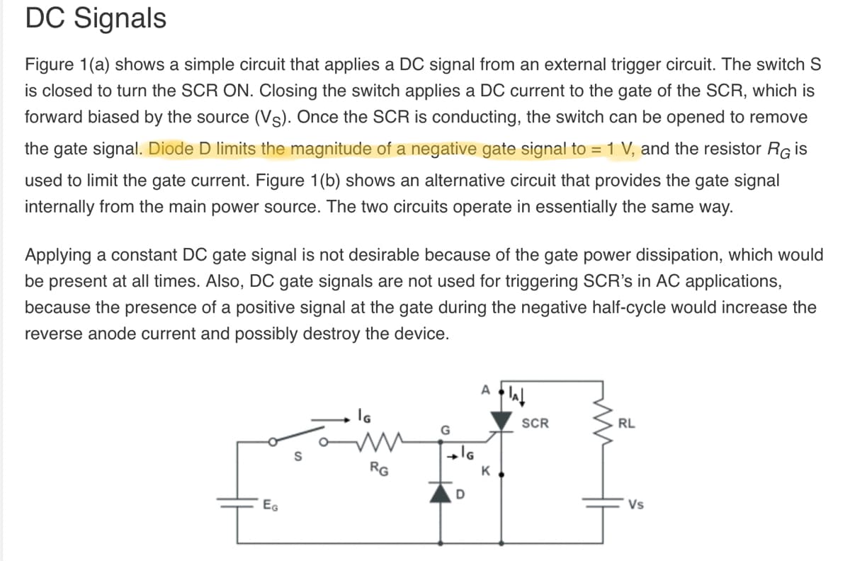 DC Signals
Figure 1(a) shows a simple circuit that applies a DC signal from an external trigger circuit. The switch S
is closed to turn the SCR ON. Closing the switch applies a DC current to the gate of the SCR, which is
forward biased by the source (Vs). Once the SCR is conducting, the switch can be opened to remove
the gate signal. Diode D limits the magnitude of a negative gate signal to = 1 V, and the resistor Rg is
used to limit the gate current. Figure 1(b) shows an alternative circuit that provides the gate signal
internally from the main power source. The two circuits operate in essentially the same way.
Applying a constant DC gate signal is not desirable because of the gate power dissipation, which would
be present at all times. Also, DC gate signals are not used for triggering SCR's in AC applications,
because the presence of a positive signal at the gate during the negative half-cycle would increase the
reverse anode current and possibly destroy the device.
SCR
RL
G
S
RG
EG
Vs
