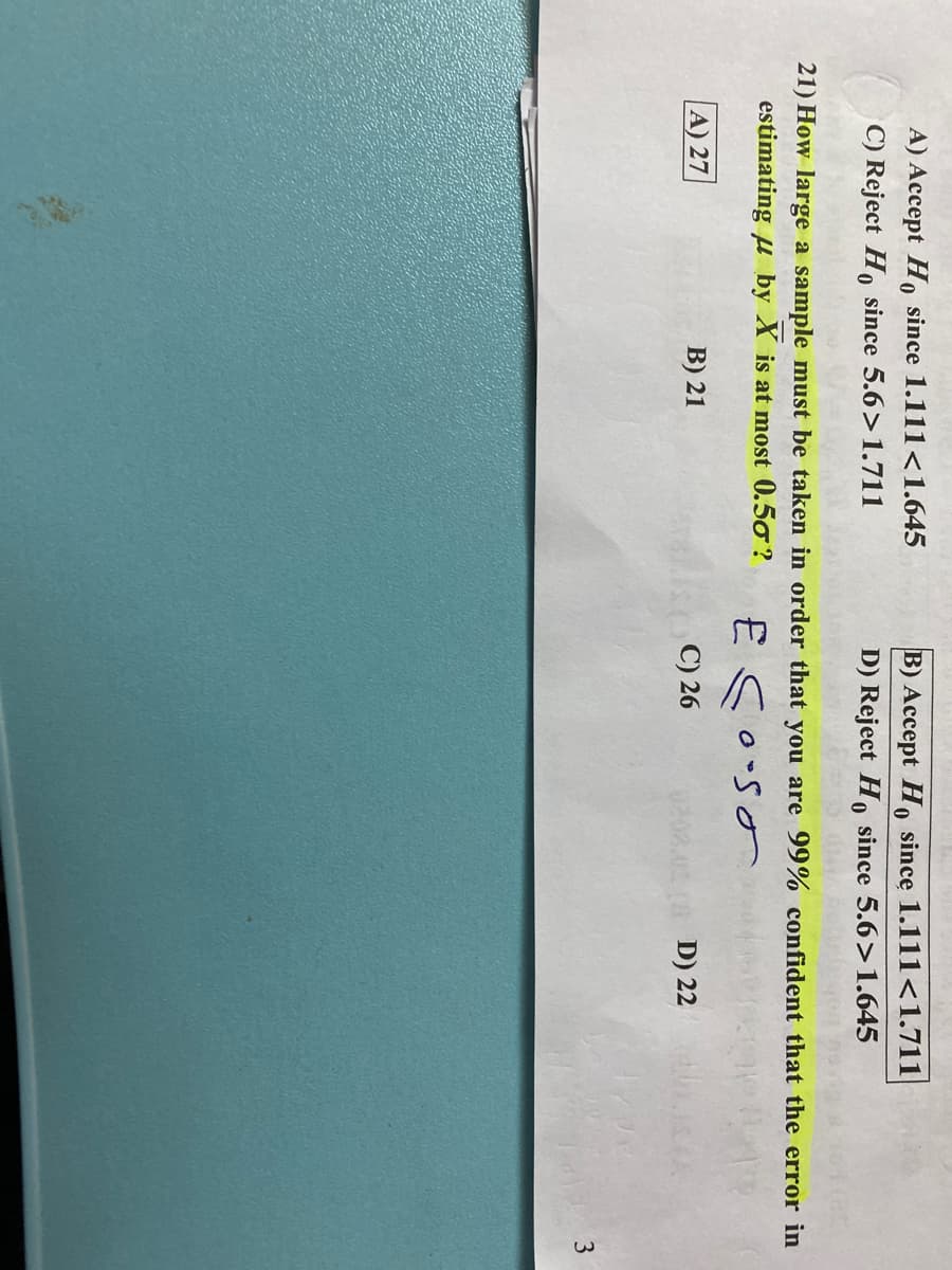 A) Accept Ho since 1.111<1.645
C) Reject H, since 5.6>1.711
B) Accept H, since 1.111<1.711
D) Reject Ho since 5.6>1.645
21) How large a sample must be taken in order that you are 99% confident that the error in
estimating u by X is at most 0.50 ?
E Soso
A) 27
B) 21
C) 26
D) 22
3.
