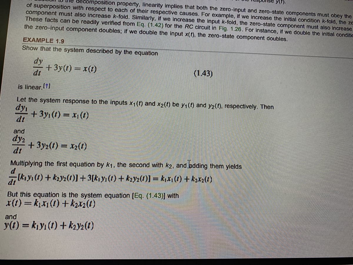 y(t).
decomposition property, linearity implies that both the zero-input and zero-state components must obey the
of superposition with respect to each of their respective causes. For example, if we increase the initial condition k-fold, the ze
component must also increase k-fold. Similarly, if we increase the input k-fold, the zero-state component must also increase
These facts can be readily verified from Eq. (1.42) for the RC circuit in Fig. 1.26. For instance, if we double the initial conditic
the zero-input component doubles; if we double the input x(t), the zero-state component doubles.
EXAMPLE 1.9
Show that the system described by the equation
dy
+ 3y(t) = x(t)
dt
(1.43)
is linear.(t)
Let the system response to the inputs x1(t) and x2(t) be y1(t) and y2(t), respectively. Then
dy
+ 3yı (1) = x (1)
dt
and
dy
+3y2(f) = x2(1)
dt
%3D
Multiplying the first equation by k1, the second with k2, and adding them ylelds
Ik yı (1) +ky2())+3[k y(1) + ky2(1)] = k,x(1) + kzx2(t)
But this equation is the system equation [Eq. (1.43)] with
x(t) = kx1(1) + kzx2(1)
and
y(t) = kjyı (t) + k2y2(1)
