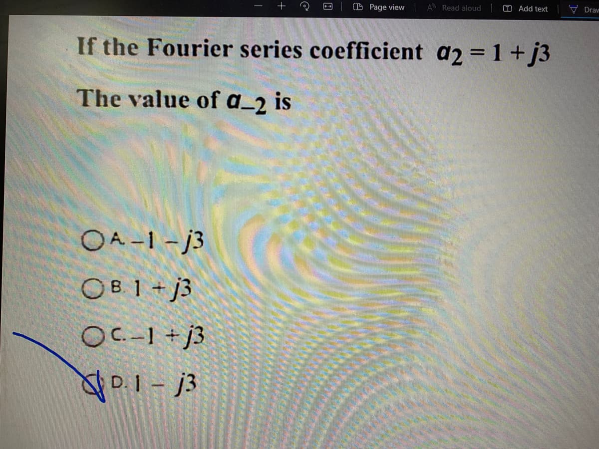 +
(D Page view A Read aloud
T Add text
V Drav
If the Fourier series coefficient a2 = 1 + j3
The value of a_2 is
OA -1- j3
OB 1 + j3
OC-1 + j3
