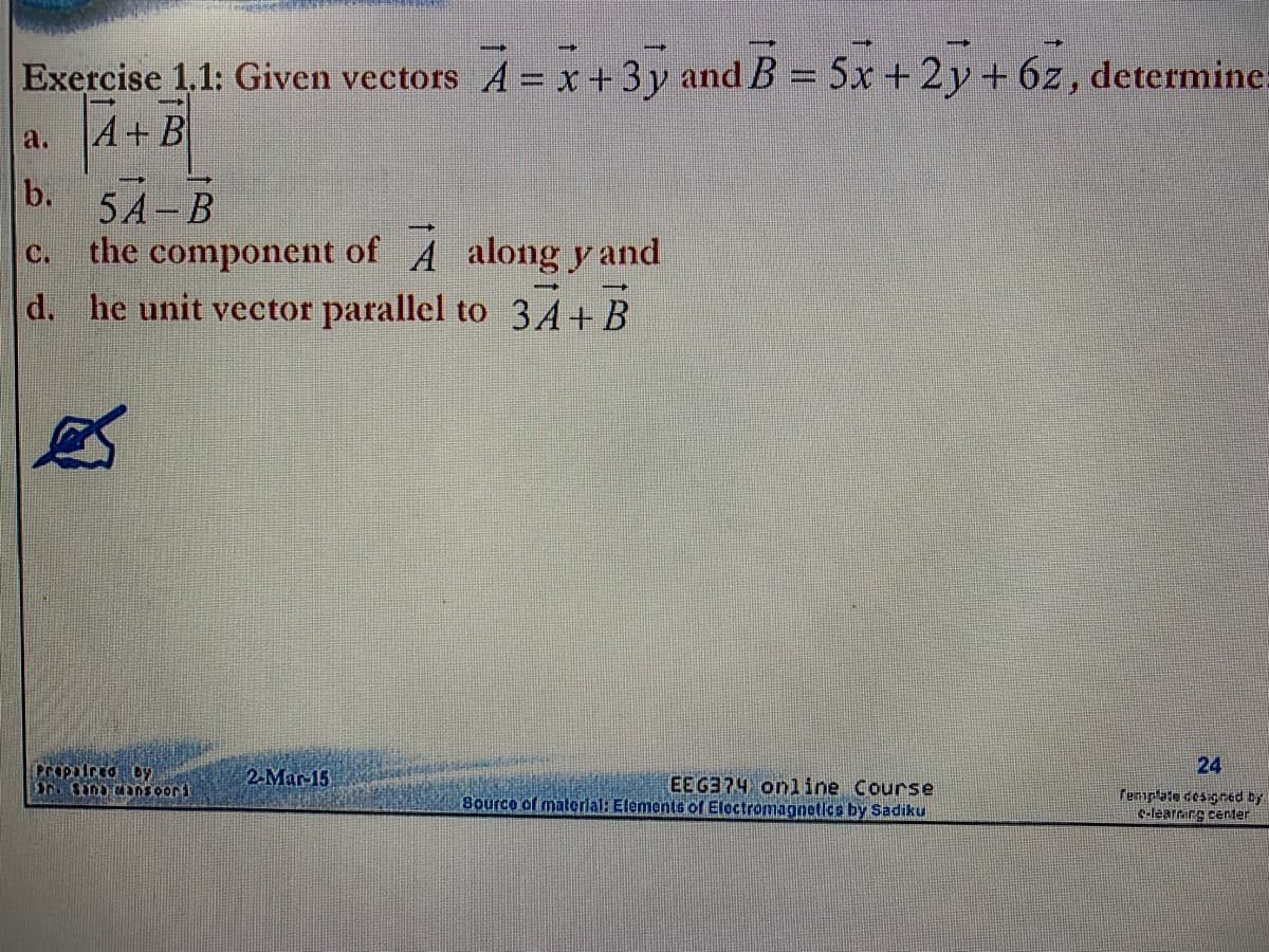 Exercise 1.1: Given vectors A = x + 3y and B = 5x +2y+6z, determine:
a.
A+ B
b.
5А-В
c. the component of A along y and
d. he unit vector parallel to 3A+ B
Propulrca oy
2-Mar-15
24
EEG374 online Course
Source of malerlal: Elements of Eloctromagnetics by Sadiku
renplate desgned by
c-learrirg center
