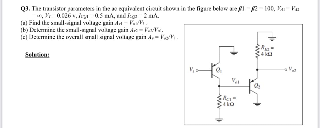 Q3. The transistor parameters in the ac equivalent circuit shown in the figure below are ß1 = B2 = 100, VA1= VA2
=00, Vr= 0.026 v, Icoi = 0.5 mA, and Ico2 = 2 mA.
(a) Find the small-signal voltage gain Avi = Vo1/Vi .
(b) Determine the small-signal voltage gain Av2 = Vo2/Vo1.
(c) Determine the overall small signal voltage gain A,= Vo2/Vị .
RE2
C4 k2
Solution:
o Vo2
Vol
Q2
Rci =
4 k2
