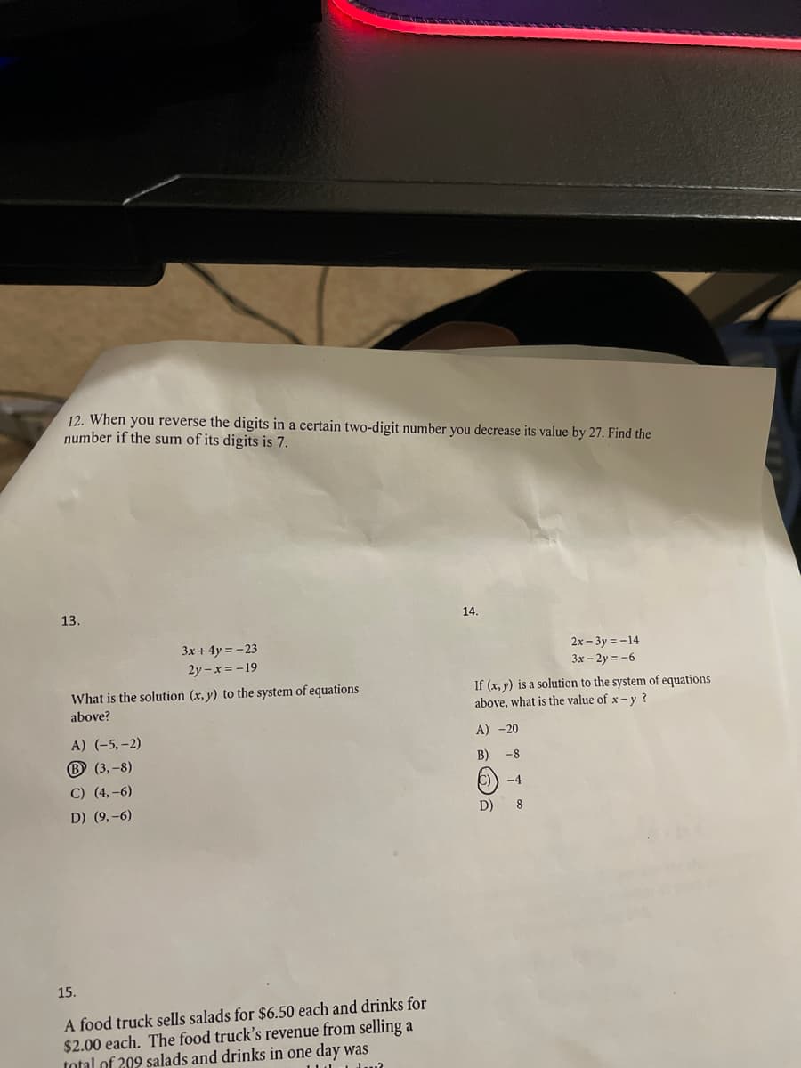 12. When you reverse the digits in a certain two-digit number you decrease its value by 27. Find the
number if the sum of its digits is 7.
13.
14.
3x + 4y = -23
2x – 3y = -14
3x – 2y = -6
2y – x = -19
What is the solution (x, y) to the system of equations
above?
If (x, y) is a solution to the system of equations
above, what is the value of x- y ?
A) (-5,-2)
A) -20
B (3,-8)
B)
-8
C) (4,-6)
-4
D) (9,-6)
D)
8.
15.
A food truck sells salads for $6.50 each and drinks for
$2.00 each. The food truck's revenue from selling a
total of 209 salads and drinks in one day was
