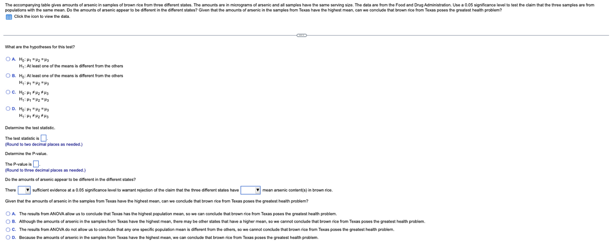 The accompanying table gives amounts of arsenic in samples of brown rice from three different states. The amounts are in micrograms of arsenic and all samples have the same serving size. The data are from the Food and Drug Administration. Use a 0.05 significance level to test the claim that the three samples are from
populations with the same mean. Do the amounts farsenic appear to be different in the different states? Given that the amounts of arsenic in the samples from Texas have the highest mean, can we conclude that brown rice from Texas poses the greatest health problem?
Click the icon to view the data.
What are the hypotheses for this test?
OA. Ho: H₁ H2 H3
H₁: At least one of the means is different from the others
OB. Ho: At least one of the means is different from the others
H₁ H₁ H₂ H3
OC. Ho: H1 H₂ H3
H₁ H₁ H₂ H3
OD. Ho: H₁ H₂ H3
H₁ H₁ H₂ H3
Determine the test statistic.
The test statistic is
(Round to two decimal places as needed.)
Determine the P-value.
The P-value is
(Round to three decimal places as needed.)
Do the amounts of arsenic appear to be different in the different states?
There ▼sufficient evidence at a 0.05 significance level to warrant rejection of the claim that the three different states have ▼mean arsenic content(s) in brown rice.
Given that the amounts of arsenic in the samples from Texas have the highest mean, can we conclude that brown rice from Texas poses the greatest health problem?
OA. The results from ANOVA allow us to conclude that Texas has the highest population mean, so we can conclude that brown rice from Texas poses the greatest health problem.
OB. Although the amounts of arsenic in the samples from Texas have the highest mean, there may be other states that have a higher mean, so we cannot conclude that brown rice from Texas poses the greatest health problem.
OC. The results from ANOVA do not allow us to conclude that any one specific population mean is different from the others, so we cannot conclude that brown rice from Texas poses the greatest health problem.
OD. Because the amounts of arsenic in the samples from Texas have the highest mean, we can conclude that brown rice from Texas poses the greatest health problem.