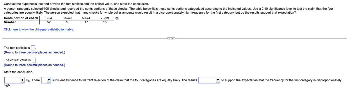 Conduct the hypothesis test and provide the test statistic and the critical value, and state the conclusion.
A person randomly selected 100 checks and recorded the cents portions of those checks. The table below lists those cents portions categorized according to the indicated values. Use a 0.10 significance level to test the claim that the four
categories are equally likely. The person expected that many checks for whole dollar amounts would result in a disproportionately high frequency for the first category, but do the results support that expectation?
Q
Cents portion of check
Number
0-24
52
25-49
16
Click here to view the chi-square distribution table.
The test statistic is.
(Round to three decimal places as needed.)
The critical value is
(Round to three decimal places as needed.)
State the conclusion.
high.
50-74
17
75-99
15
C
Ho. There ▼sufficient evidence to warrant rejection of the claim that the four categories are equally likely. The results
to support the expectation that the frequency for the first category is disproportionately