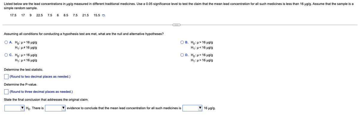 Listed below are the lead concentrations in µg/g measured in different traditional medicines. Use a 0.05 significance level to test the claim that the mean lead concentration for all such medicines is less than 16 µg/g. Assume that the sample is a
simple random sample.
17.5 17 9 22.5 7.5 6 8.5 7.5 21.5 15.5
Assuming all conditions for conducting a hypothesis test are met, what are the null and alternative hypotheses?
O A. Ho: μ16 µg/g
H₁: μ16 μg/g
OC. Ho: μ16 µg/g
H₁: μ< 16 μg/g
Determine the test statistic.
(Round to two decimal places as needed.)
Determine the P-value.
(Round to three decimal places as needed.)
State the final conclusion that addresses the original claim.
Ho. There is
G
OB. Ho: μ> 16 µg/g
H₁: μ< 16 μg/g
OD. Ho: μ= 16 μg/g
H₁: μ> 16 µg/g
✔ evidence to conclude that the mean lead concentration for all such medicines is
16 μg/g.