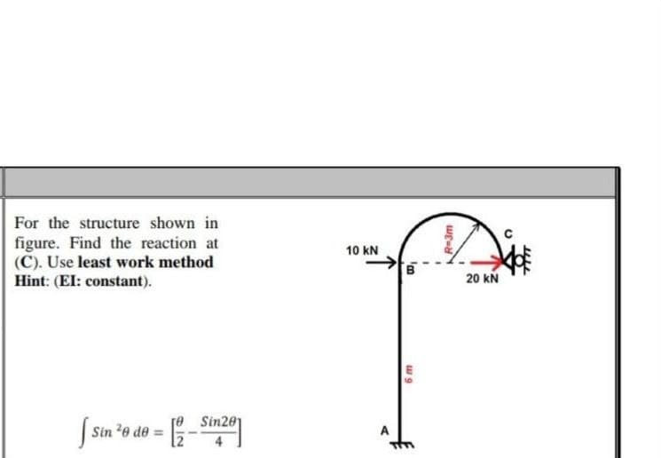 For the structure shown in
figure. Find the reaction at
(C). Use least work method
Hint: (EI: constant).
n ²0 do =
Sin
re Sin201
10 KN
'B
6 m
R=3m
20 KN