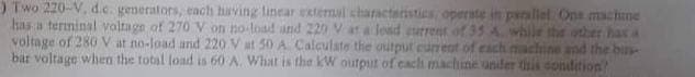 ) Two 220-V. d.c. generators, each having linear external characteristics, operate in parallel One machine
while the other has a
has a terminal voltage of 270 V on no-load and 220 V at a load current
voltage of 280 V at no-load and 220 V at 50 A Calculate the output cum
of each machine and the bus
bar voltage when the total load is 60 A. What is the kW output of each machine under this condition