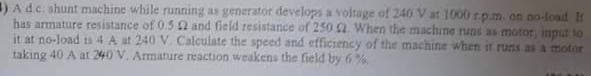 ) A d.c. shunt machine while running as generator develops a voltage of 240 V at 1000 rp.m. on no-load It
has armature resistance of 0.52 and field resistance of 250 92. When the machine runs as motor, input to
it at no-load ts 4 A at 240 V. Calculate the speed and efficiency of the machine when it runs as a motor
taking 40 A at 240 V. Armature reaction weakens the field by 6%