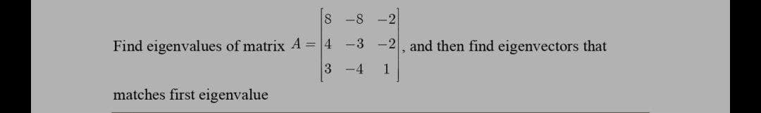8 -8
Find eigenvalues of matrix A = 4 -3 -2, and then find eigenvectors that
3
-4
1
matches first eigenvalue
