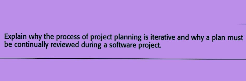 Explain why the process of project planning is iterative and why a plan must
be continually reviewed during a software project.