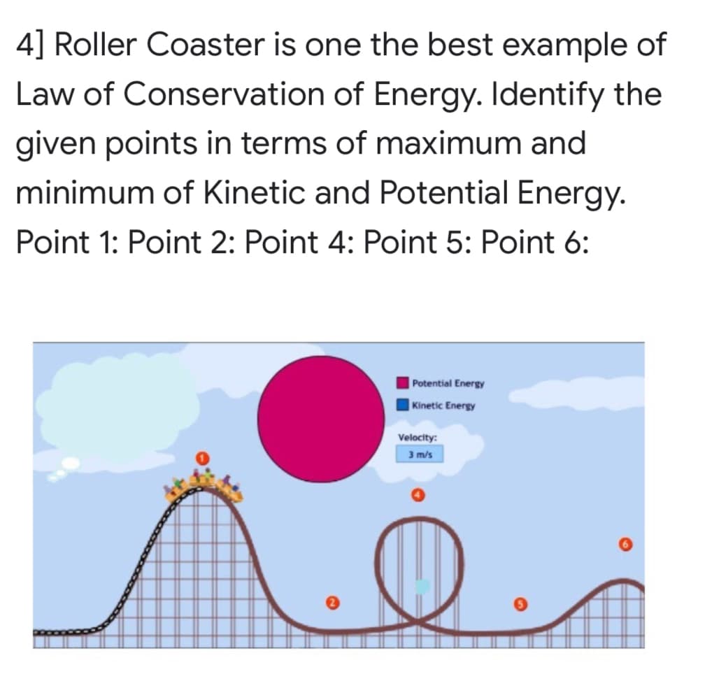 4] Roller Coaster is one the best example of
Law of Conservation of Energy. Identify the
given points in terms of maximum and
minimum of Kinetic and Potential Energy.
Point 1: Point 2: Point 4: Point 5: Point 6:
|Potential Energy
| Kinetic Energy
Velocity:
3 m/s
