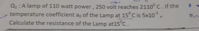 Q1: A lamp of 110 watt power, 250 volt reaches 2110°c. If the
temperature coefficient ao of the Lamp at 15° C is 5x10.
Calculate the resistance of the Lamp at15 c.
