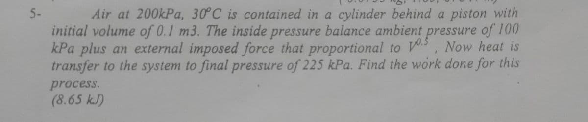 Air at 200kPa, 30°C is contained in a cylinder behind a piston with
initial volume of 0.1 m3. The inside pressure balance ambient pressure of 100
kPa plus an external imposed force that proportional to , Now heat is
transfer to the system to final pressure of 225 kPa. Find the work done for this
5-
process.
(8.65 kJ)
