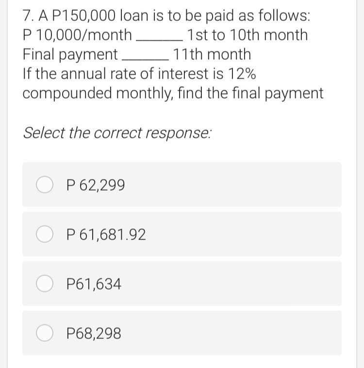 7. A P150,000 loan is to be paid as follows:
P 10,000/month
Final payment.
If the annual rate of interest is 12%
compounded monthly, find the final payment
1st to 10th month
11th month
Select the correct response.:
O P 62,299
O P61,681.92
O P61,634
O P68,298
