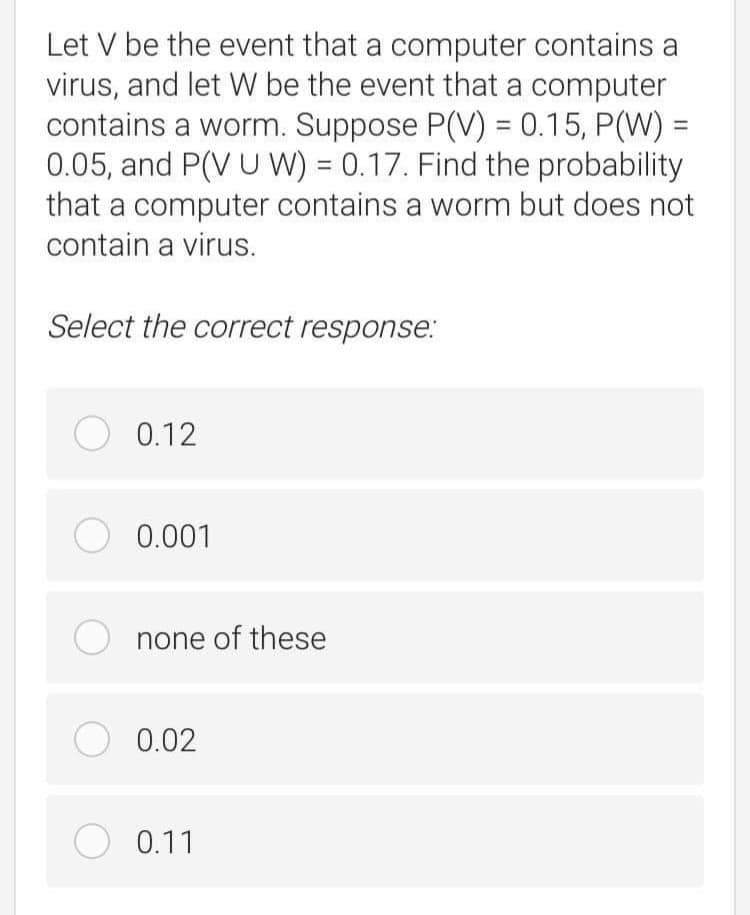 Let V be the event that a computer contains a
virus, and let W be the event that a computer
contains a worm. Suppose P(V) = 0.15, P(W) =
0.05, and P(V U W) = 0.17. Find the probability
that a computer contains a worm but does not
%3D
%3D
contain a virus.
Select the correct response.:
O 0.12
O 0.001
none of these
O 0.02
O 0.11
