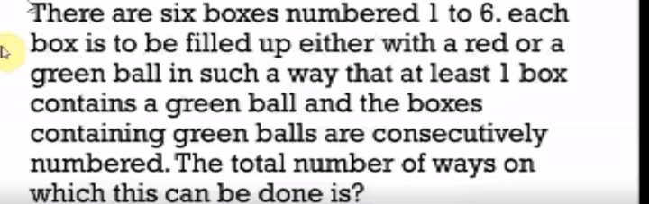 There are six boxes numbered 1 to 6. each
, box is to be filled up either with a red or a
green ball in such a way that at least 1 box
contains a green ball and the boxes
containing green balls are consecutively
numbered. The total number of ways on
which this can be done is?
