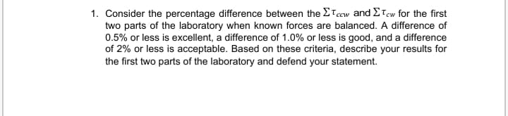 1. Consider the percentage difference between the ETccw and ETew for the first
two parts of the laboratory when known forces are balanced. A difference of
0.5% or less is excellent, a difference of 1.0% or less is good, and a difference
of 2% or less is acceptable. Based on these criteria, describe your results for
the first two parts of the laboratory and defend your statement.
