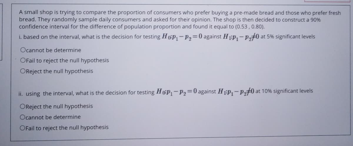 A small shop is trying to compare the proportion of consumers who prefer buying a pre-made bread and those who prefer fresh
bread. They randomly sample daily consumers and asked for their opinion. The shop is then decided to construct a 90%
confidence interval for the difference of population proportion and found it equal to (0.53,0.80).
i. based on the interval, what is the decision for testing H0p-P,=0 against H 1:p,-P0 at 5% significant levels
Ocannot be determine
OFail to reject the null hypothesis
OReject the null hypothesis
ii. using the interval, what is the decision for testing H0P1-P2=0 against H 1:p,- p,70 at 10% significant levels
OReject the null hypothesis
Ocannot be determine
OFail to reject the null hypothesis
