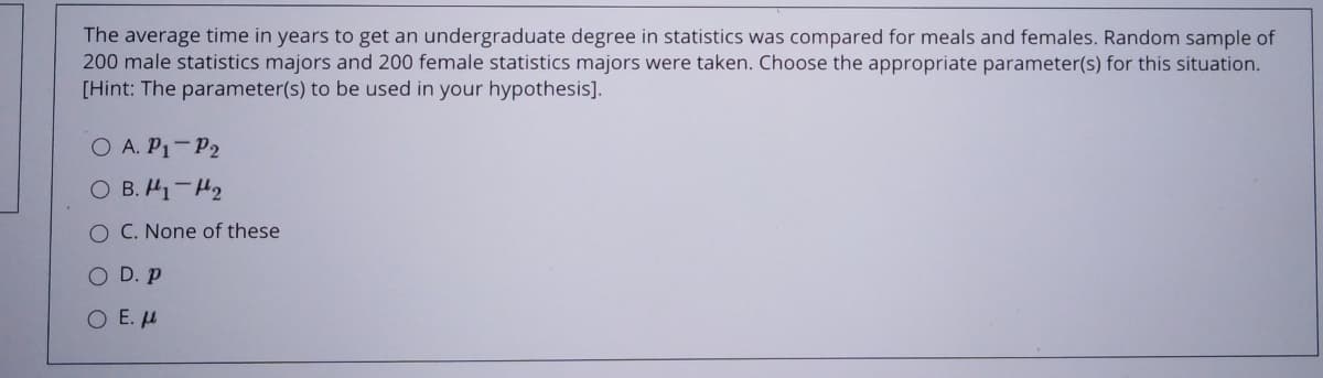 The average time in years to get an undergraduate degree in statistics was compared for meals and females. Random sample of
200 male statistics majors and 200 female statistics majors were taken. Choose the appropriate parameter(s) for this situation.
[Hint: The parameter(s) to be used in your hypothesis].
O A. P1-P2
O B. H1-H2
O C. None of these
O D. p
O E. u
