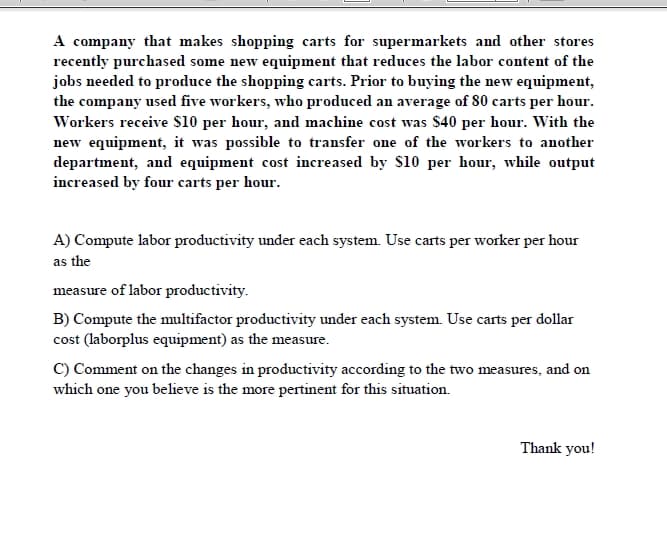 A company that makes shopping carts for supermarkets and other stores
recently purchased some new equipment that reduces the labor content of the
jobs needed to produce the shopping carts. Prior to buying the new equipment,
the company used five workers, who produced an average of 80 carts per hour.
Workers receive $10 per hour, and machine cost was $40 per hour. With the
new equipment, it was possible to transfer one of the workers to another
department, and equipment cost increased by S10 per hour, while autput
increased by four carts per hour.
A) Compute labor productivity under each system. Use carts per worker per hour
as the
measure of labor productivity.
B) Compute the multifactor productivity under each system. Use carts per dollar
cost (laborplus equipment) as the measure.
C) Comment on the changes in productivity according to the two measures, and on
which one you believe is the more pertinent for this situation.
Thank you!
