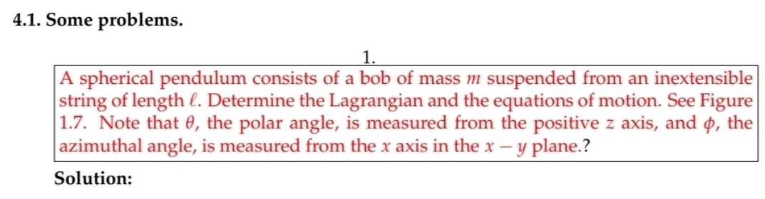 4.1. Some problems.
1.
A spherical pendulum consists of a bob of mass m suspended from an inextensible
string of length l. Determine the Lagrangian and the equations of motion. See Figure
|1.7. Note that 0, the polar angle, is measured from the positive z axis, and p, the
azimuthal angle, is measured from the x axis in the x – y plane.?
Solution:
