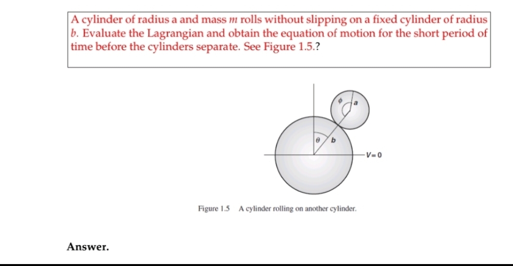 A cylinder of radius a and mass m rolls without slipping on a fixed cylinder of radius
b. Evaluate the Lagrangian and obtain the equation of motion for the short period of
time before the cylinders separate. See Figure 1.5.?
b
-V= 0
Figure 1.5 A cylinder rolling on another cylinder.
Answer.
